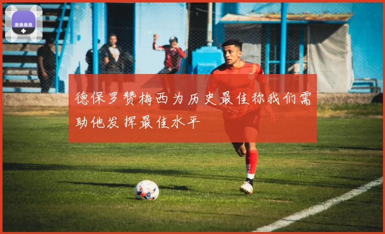 德保罗赞梅西为历史最佳称我们需助他发挥最佳水平