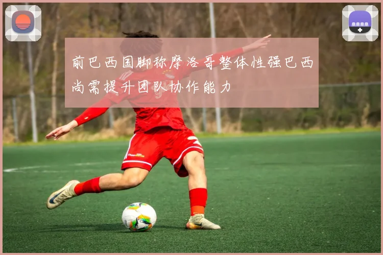 前巴西国脚称摩洛哥整体性强巴西尚需提升团队协作能力