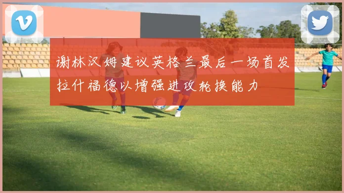 谢林汉姆建议英格兰最后一场首发拉什福德以增强进攻轮换能力