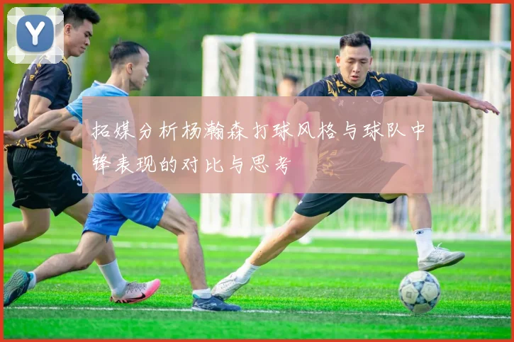 拓媒分析杨瀚森打球风格与球队中锋表现的对比与思考