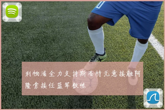 利物浦全力支持斯洛特无意接触阿隆索接任蓝军教练