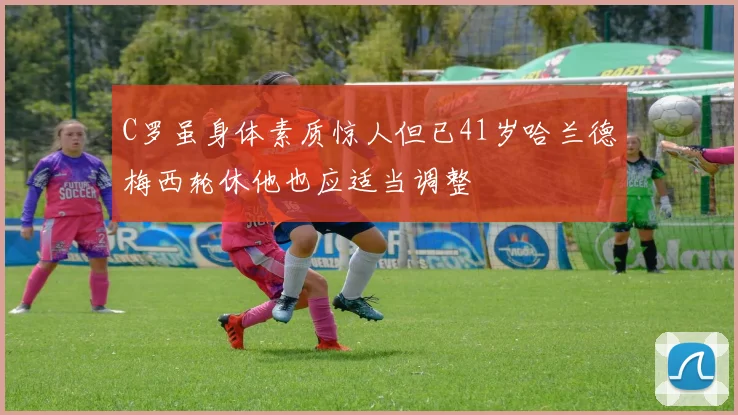 C罗虽身体素质惊人但已41岁哈兰德梅西轮休他也应适当调整