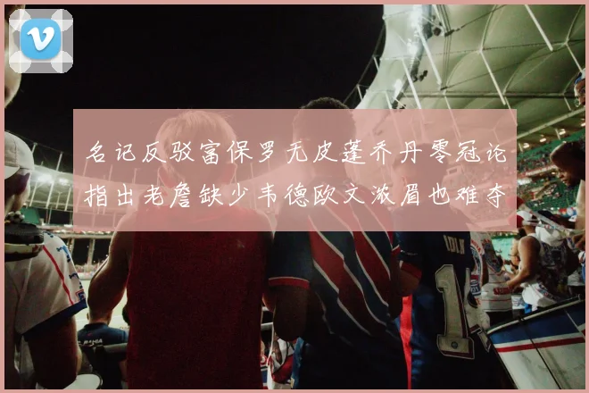 名记反驳富保罗无皮蓬乔丹零冠论指出老詹缺少韦德欧文浓眉也难夺冠