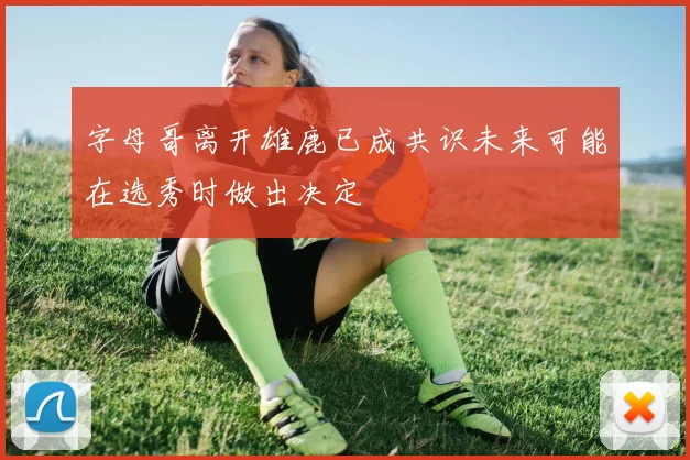 字母哥离开雄鹿已成共识未来可能在选秀时做出决定