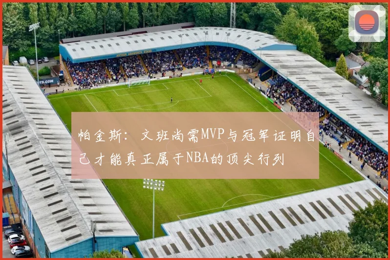 帕金斯：文班尚需MVP与冠军证明自己才能真正属于NBA的顶尖行列