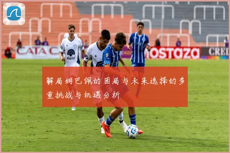 解局姆巴佩的困局与未来选择的多重挑战与机遇分析