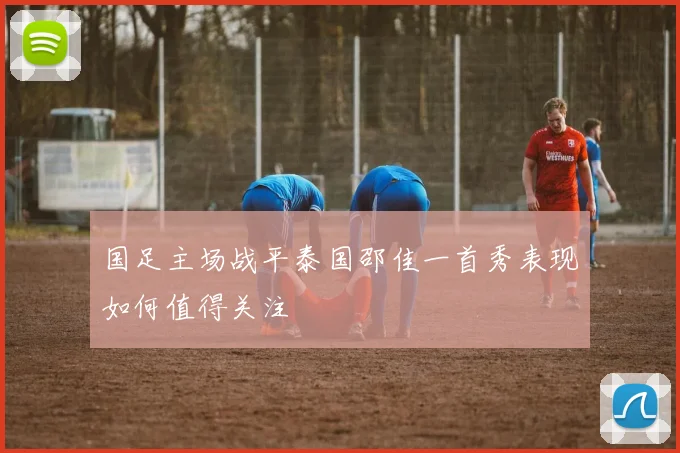 国足主场战平泰国邵佳一首秀表现如何值得关注