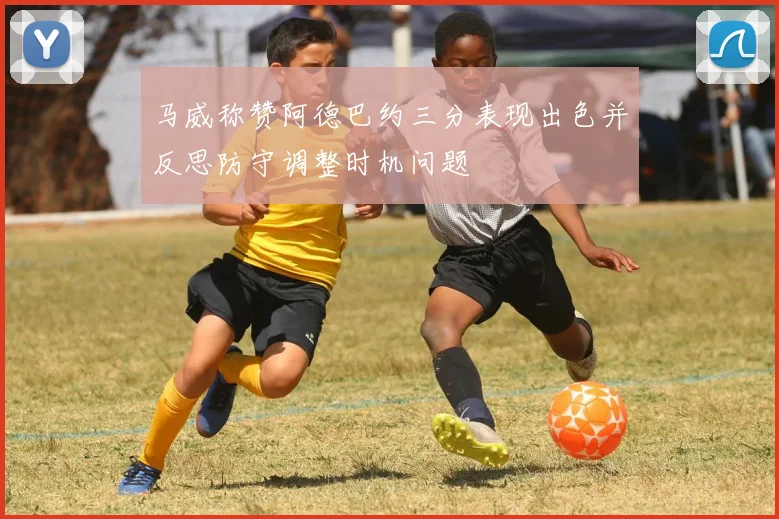 马威称赞阿德巴约三分表现出色并反思防守调整时机问题
