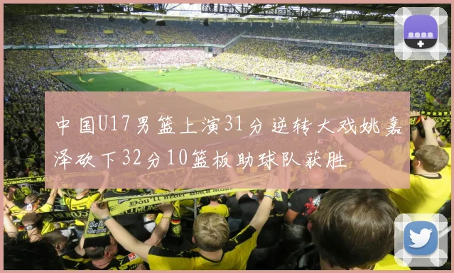 中国U17男篮上演31分逆转大戏姚嘉泽砍下32分10篮板助球队获胜