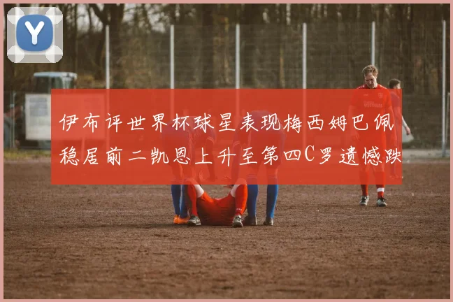 伊布评世界杯球星表现梅西姆巴佩稳居前二凯恩上升至第四C罗遗憾跌出前十