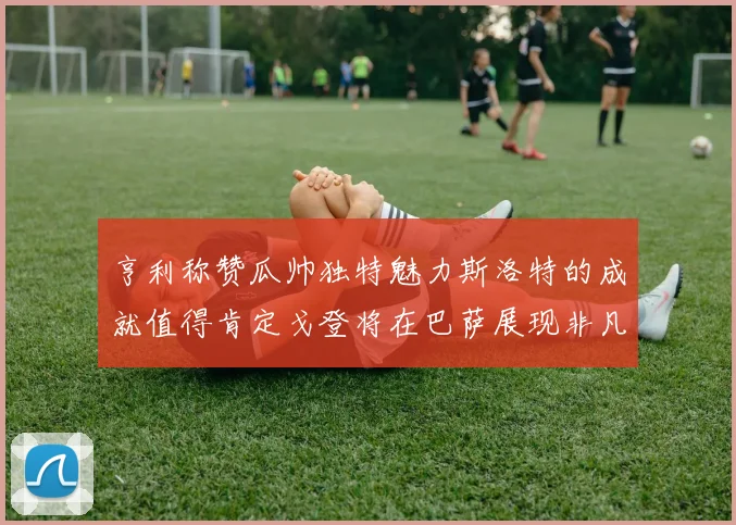 亨利称赞瓜帅独特魅力斯洛特的成就值得肯定戈登将在巴萨展现非凡才华