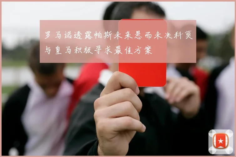 罗马诺透露帕斯未来悬而未决科莫与皇马积极寻求最佳方案