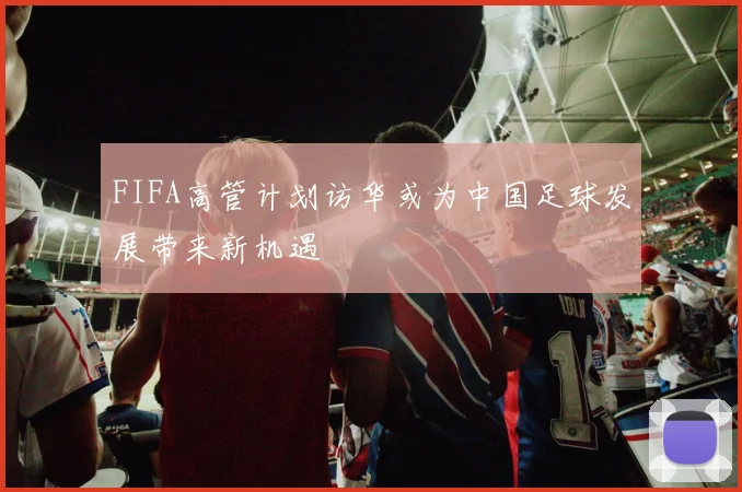 FIFA高管计划访华或为中国足球发展带来新机遇