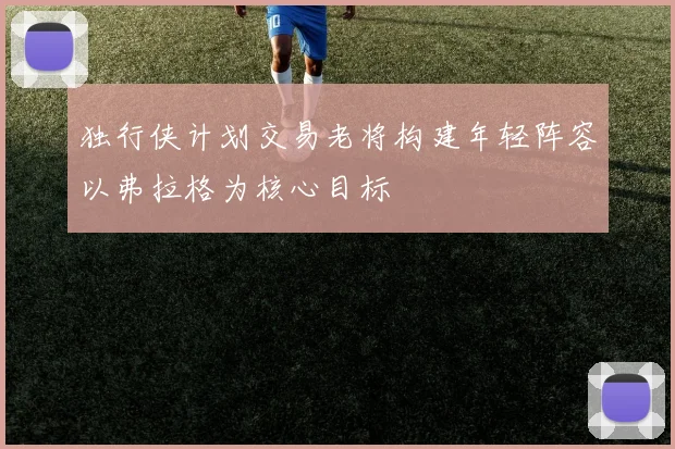 独行侠计划交易老将构建年轻阵容以弗拉格为核心目标