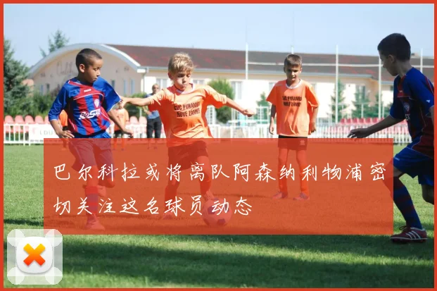 巴尔科拉或将离队阿森纳利物浦密切关注这名球员动态