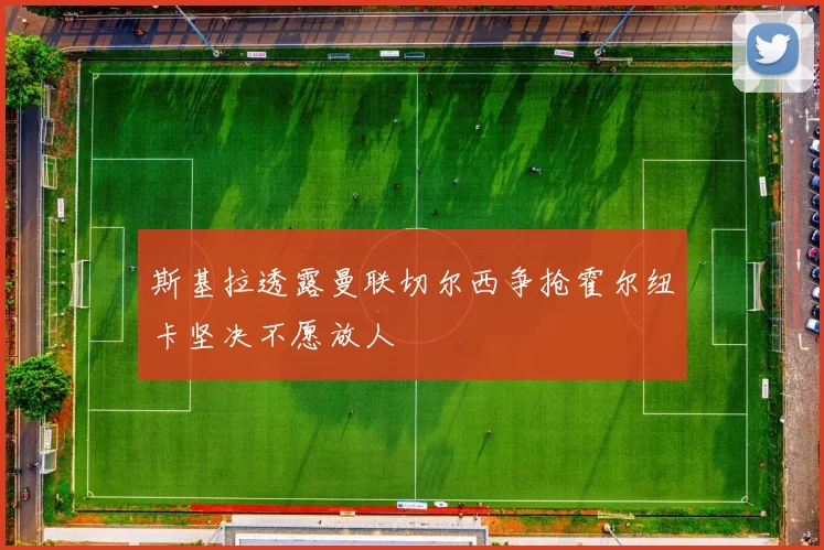 斯基拉透露曼联切尔西争抢霍尔纽卡坚决不愿放人