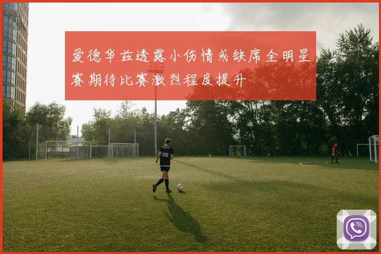 爱德华兹透露小伤情或缺席全明星赛期待比赛激烈程度提升