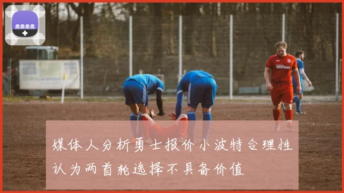 媒体人分析勇士报价小波特合理性认为两首轮选择不具备价值