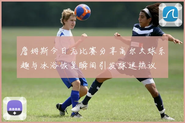 詹姆斯今日无比赛分享高尔夫球乐趣与冰浴恢复瞬间引发球迷热议