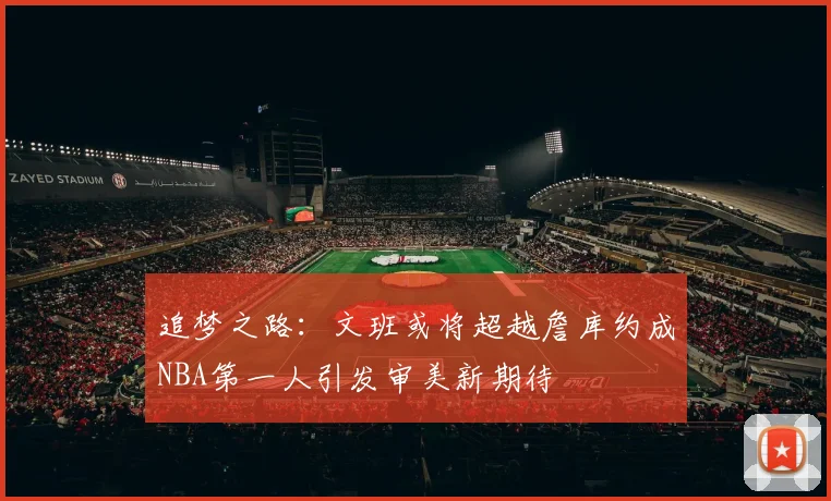 追梦之路：文班或将超越詹库约成NBA第一人引发审美新期待