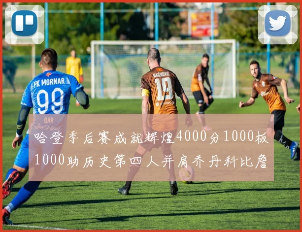 哈登季后赛成就辉煌4000分1000板1000助历史第四人并肩乔丹科比詹姆斯