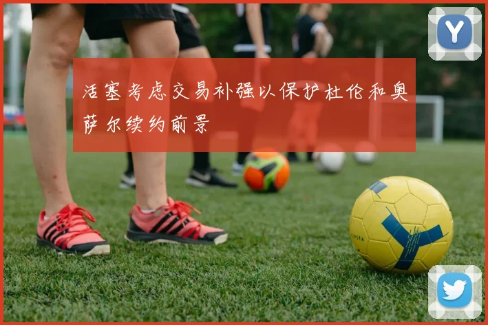 活塞考虑交易补强以保护杜伦和奥萨尔续约前景