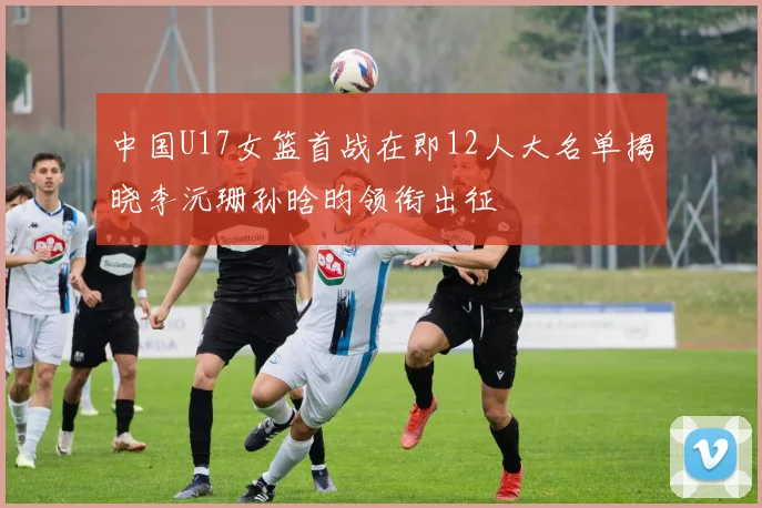 中国U17女篮首战在即12人大名单揭晓李沅珊孙晗昀领衔出征