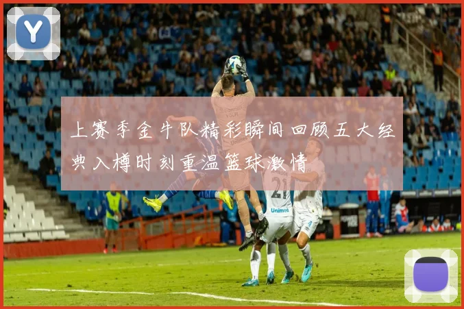 上赛季金牛队精彩瞬间回顾五大经典入樽时刻重温篮球激情