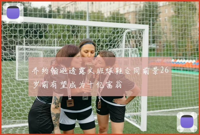 乔约翰逊透露文班球鞋合同前景26岁前有望成为十亿富翁