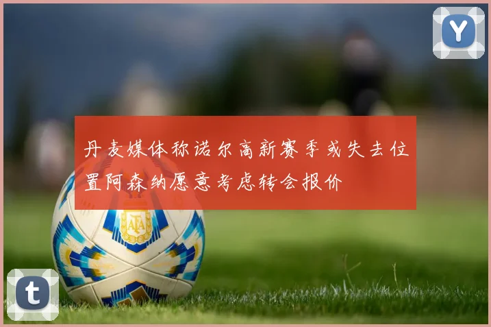 丹麦媒体称诺尔高新赛季或失去位置阿森纳愿意考虑转会报价