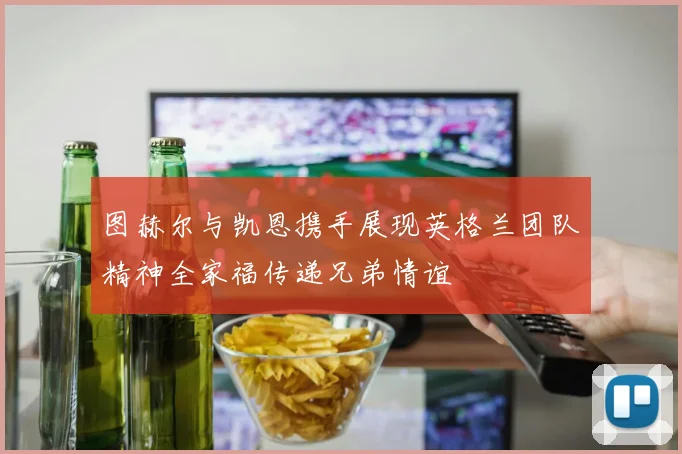 图赫尔与凯恩携手展现英格兰团队精神全家福传递兄弟情谊