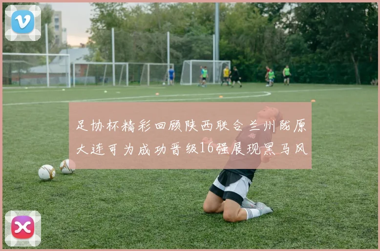 足协杯精彩回顾陕西联合兰州陇原大连可为成功晋级16强展现黑马风采