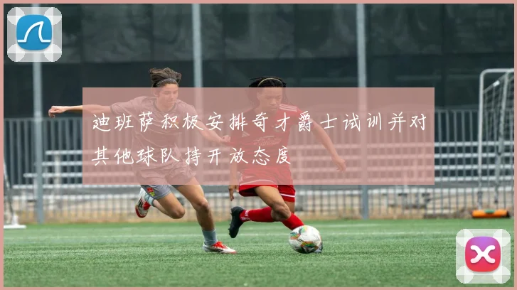 迪班萨积极安排奇才爵士试训并对其他球队持开放态度
